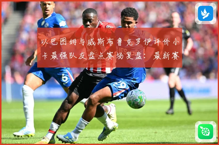 以巴图姆与威斯布鲁克罗伊评价小卡最强队友盘点赛场复盘：最新赛事动态与深度分析