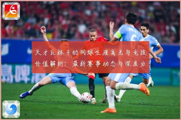 天才瓦林卡的网球生涯高光与竞技价值解析：最新赛事动态与深度分析