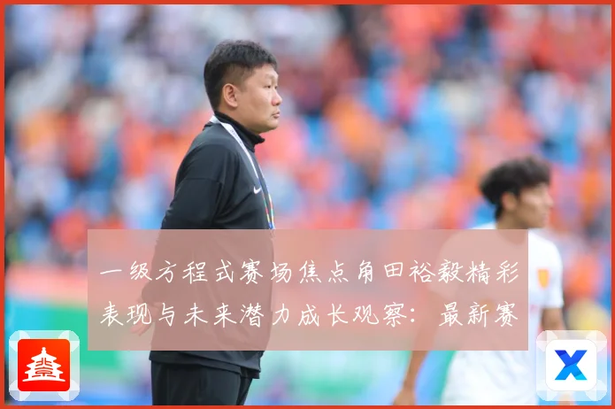 一级方程式赛场焦点角田裕毅精彩表现与未来潜力成长观察：最新赛事动态与深度分析