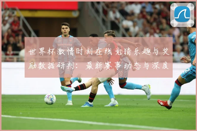 世界杯激情时刻在线竞猜乐趣与奖励数据研判：最新赛事动态与深度分析