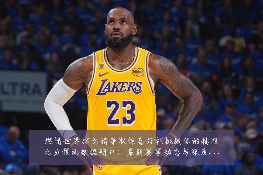 燃情世界杯竞猜争取惊喜好礼挑战你的精准比分预测数据研判:最新赛事动态与深度分析
